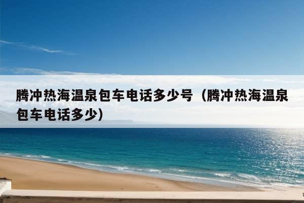 腾冲热海温泉包车电话多少号（腾冲热海温泉包车电话多少）