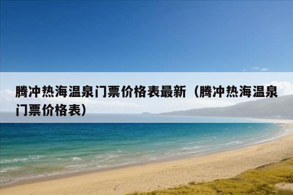 腾冲热海温泉门票价格表最新（腾冲热海温泉门票价格表）