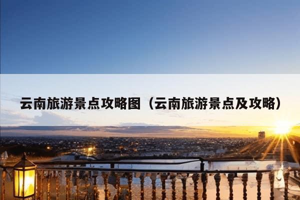 云南旅游景点攻略图（云南旅游景点及攻略）