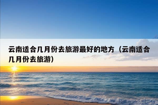 云南适合几月份去旅游最好的地方（云南适合几月份去旅游）