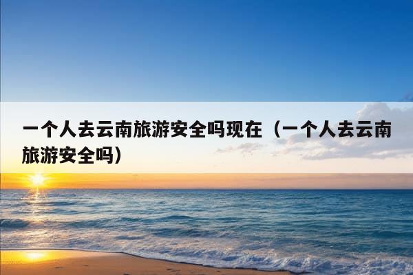 一个人去云南旅游安全吗现在（一个人去云南旅游安全吗）