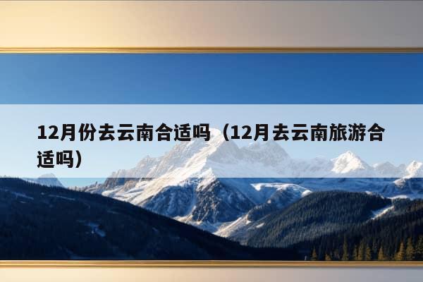 12月份去云南合适吗（12月去云南旅游合适吗）