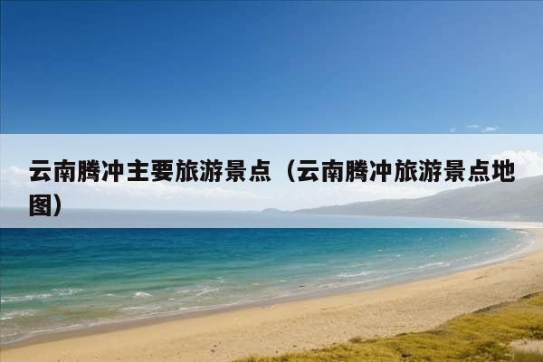 云南腾冲主要旅游景点（云南腾冲旅游景点地图）