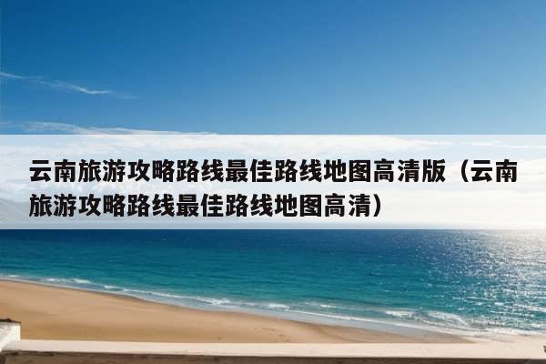 云南旅游攻略路线最佳路线地图高清版（云南旅游攻略路线最佳路线地图高清）