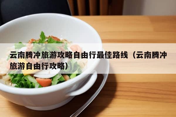 云南腾冲旅游攻略自由行最佳路线（云南腾冲旅游自由行攻略）