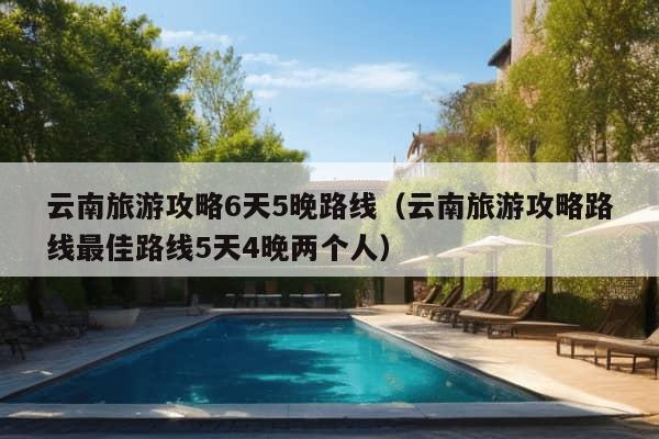 云南旅游攻略6天5晚路线（云南旅游攻略路线最佳路线5天4晚两个人）