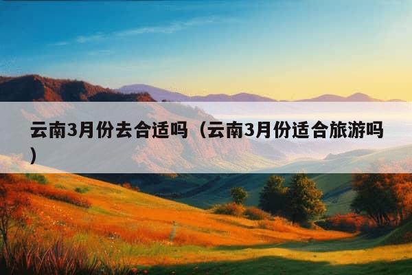 云南3月份去合适吗（云南3月份适合旅游吗）