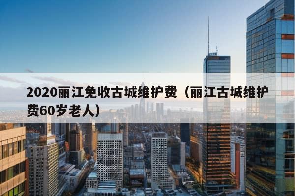 2020丽江免收古城维护费（丽江古城维护费60岁老人）