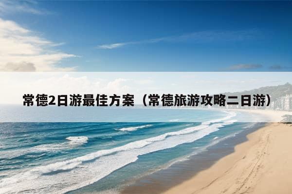 常德2日游最佳方案（常德旅游攻略二日游）