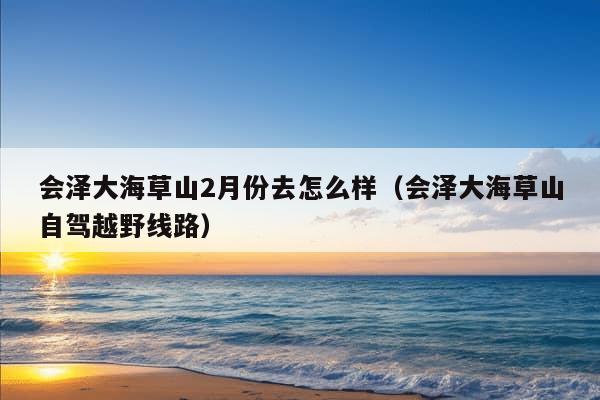 会泽大海草山2月份去怎么样（会泽大海草山自驾越野线路）