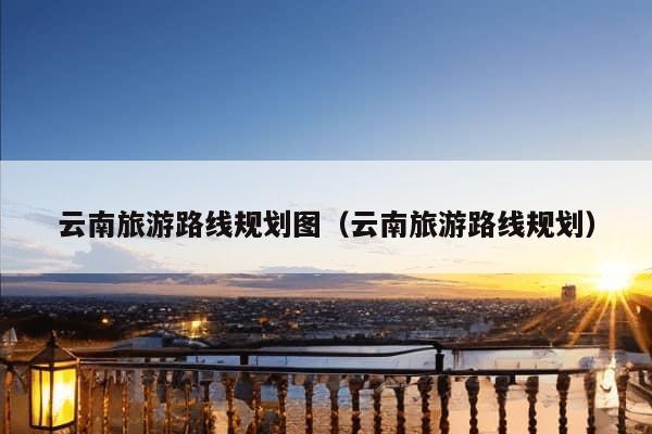 云南旅游路线规划图（云南旅游路线规划）