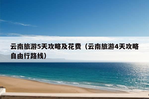 云南旅游5天攻略及花费（云南旅游4天攻略自由行路线）