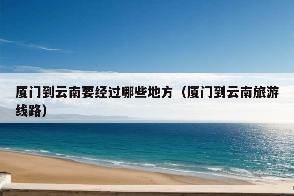 厦门到云南要经过哪些地方（厦门到云南旅游线路）