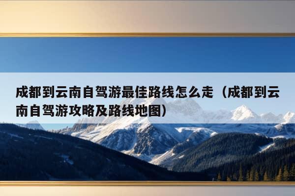 成都到云南自驾游最佳路线怎么走（成都到云南自驾游攻略及路线地图）