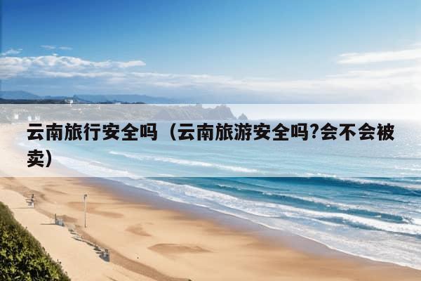 云南旅行安全吗（云南旅游安全吗?会不会被卖）