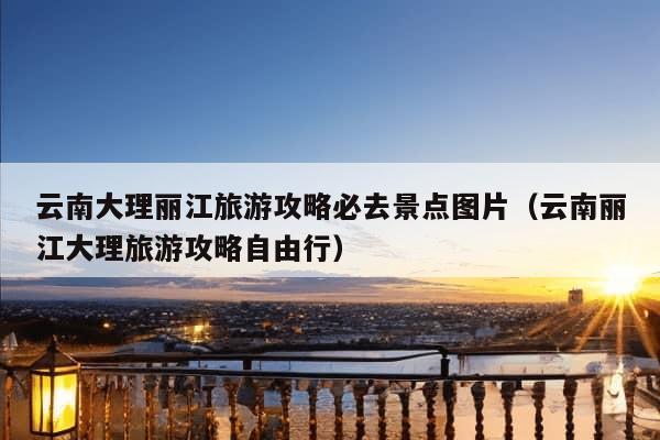 云南大理丽江旅游攻略必去景点图片（云南丽江大理旅游攻略自由行）