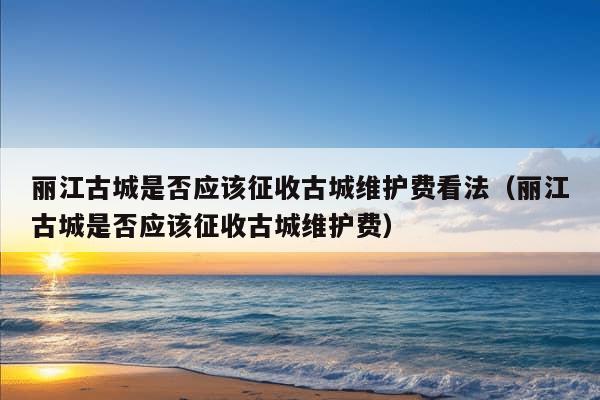 丽江古城是否应该征收古城维护费看法（丽江古城是否应该征收古城维护费）