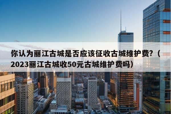 你认为丽江古城是否应该征收古城维护费?（2023丽江古城收50元古城维护费吗）