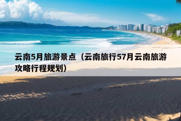 云南5月旅游景点（云南旅行57月云南旅游攻略行程规划）