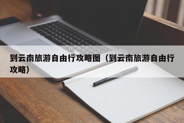 到云南旅游自由行攻略图（到云南旅游自由行攻略）