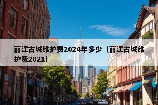 丽江古城维护费2024年多少（丽江古城维护费2021）