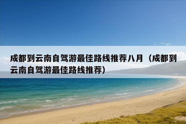 成都到云南自驾游最佳路线推荐八月（成都到云南自驾游最佳路线推荐）