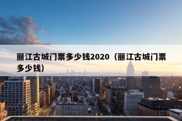 丽江古城门票多少钱2020（丽江古城门票多少钱）