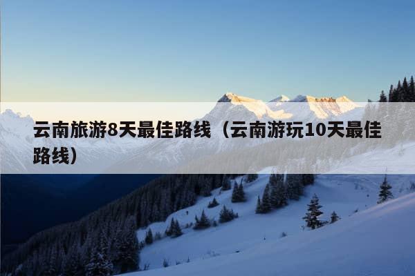 云南旅游8天最佳路线（云南游玩10天最佳路线）