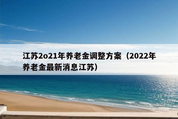 江苏2o21年养老金调整方案（2022年养老金最新消息江苏）