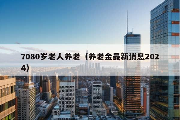 7080岁老人养老（养老金最新消息2024）