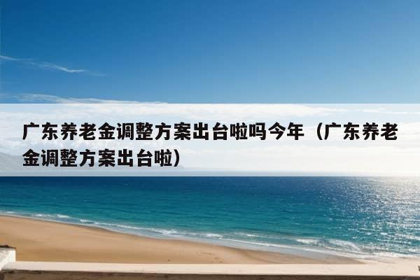 广东养老金调整方案出台啦吗今年（广东养老金调整方案出台啦）