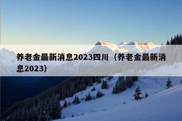 养老金最新消息2023四川（养老金最新消息2023）