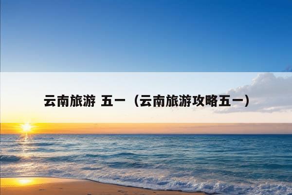 云南旅游 五一（云南旅游攻略五一）