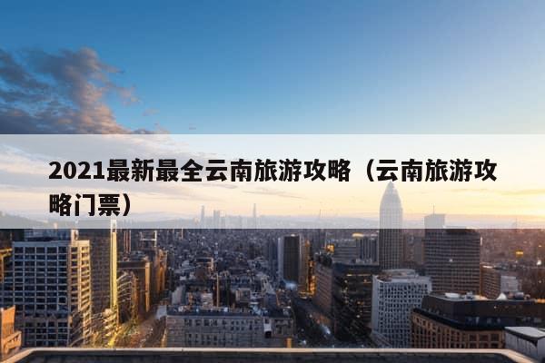 2021最新最全云南旅游攻略（云南旅游攻略门票）