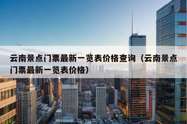 云南景点门票最新一览表价格查询（云南景点门票最新一览表价格）