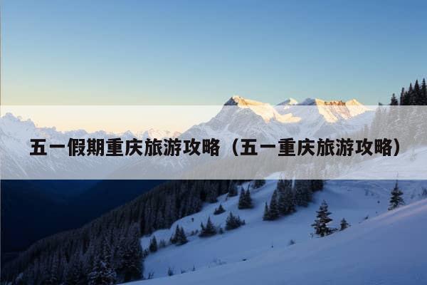 五一假期重庆旅游攻略（五一重庆旅游攻略）