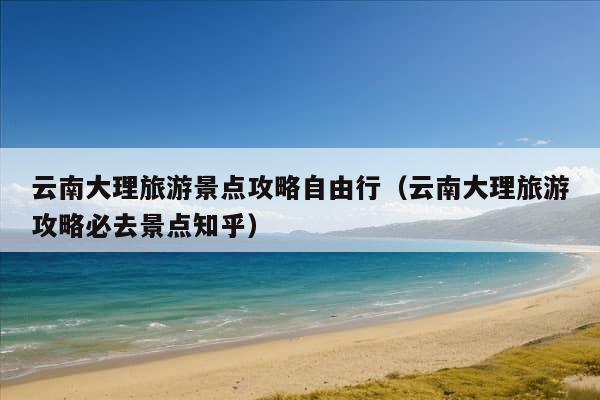 云南大理旅游景点攻略自由行（云南大理旅游攻略必去景点知乎）