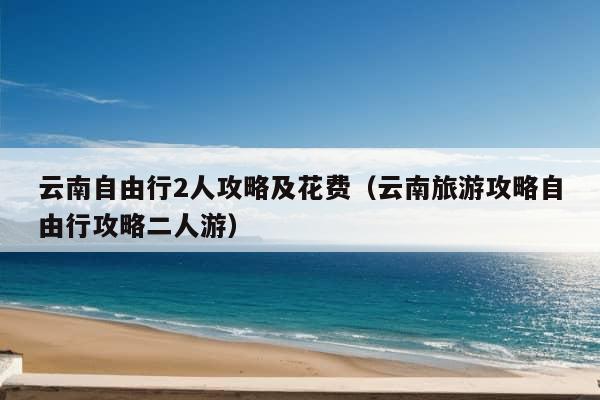 云南自由行2人攻略及花费（云南旅游攻略自由行攻略二人游）