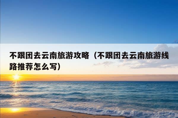 不跟团去云南旅游攻略（不跟团去云南旅游线路推荐怎么写）