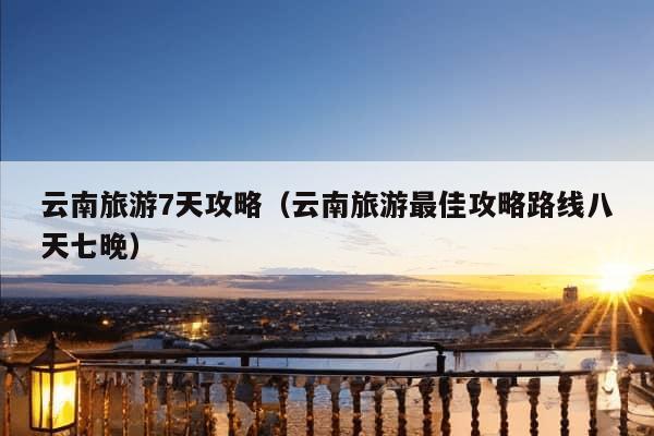 云南旅游7天攻略（云南旅游最佳攻略路线八天七晚）