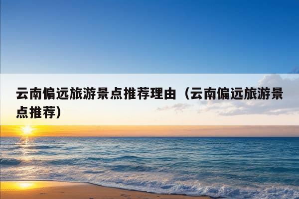 云南偏远旅游景点推荐理由（云南偏远旅游景点推荐）