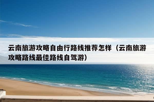 云南旅游攻略自由行路线推荐怎样（云南旅游攻略路线最佳路线自驾游）