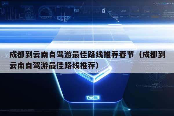 成都到云南自驾游最佳路线推荐春节（成都到云南自驾游最佳路线推荐）