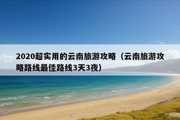 2020超实用的云南旅游攻略（云南旅游攻略路线最佳路线3天3夜）