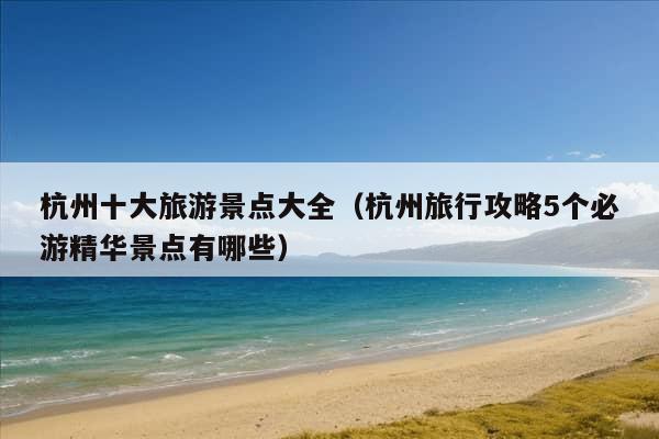 杭州十大旅游景点大全（杭州旅行攻略5个必游精华景点有哪些）