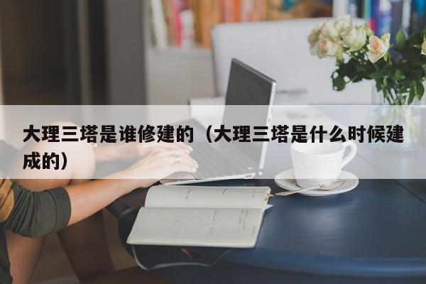 大理三塔是谁修建的（大理三塔是什么时候建成的）