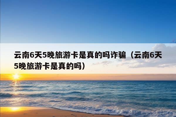 云南6天5晚旅游卡是真的吗诈骗（云南6天5晚旅游卡是真的吗）