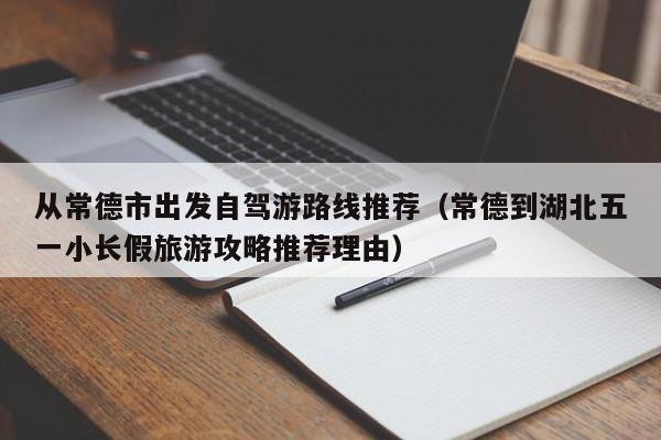 从常德市出发自驾游路线推荐（常德到湖北五一小长假旅游攻略推荐理由）