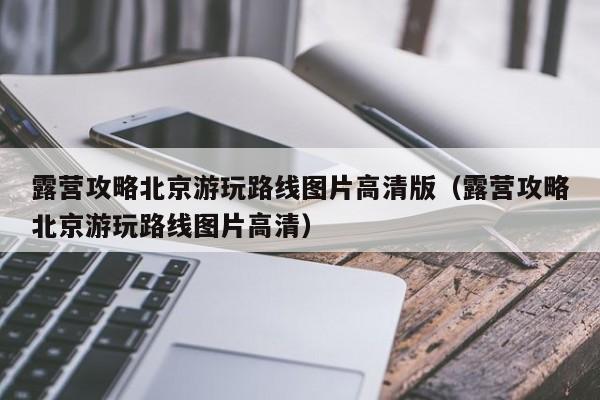 露营攻略北京游玩路线图片高清版（露营攻略北京游玩路线图片高清）