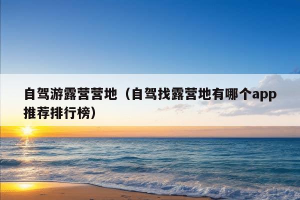 自驾游露营营地（自驾找露营地有哪个app推荐排行榜）